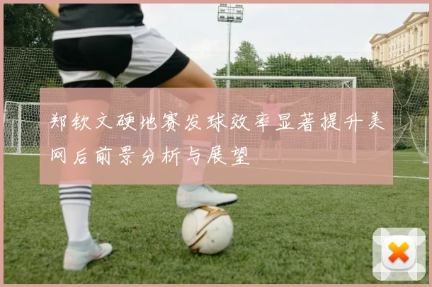 郑钦文硬地赛发球效率显著提升美网后前景分析与展望